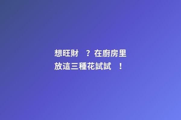 想旺財？在廚房里放這三種花試試！